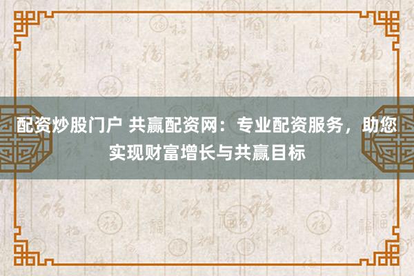 配资炒股门户 共赢配资网：专业配资服务，助您实现财富增长与共赢目标