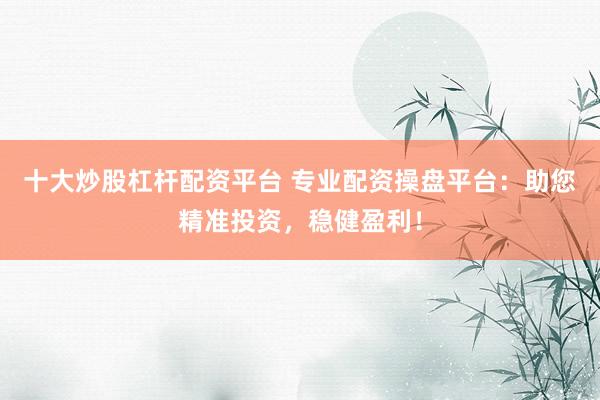 十大炒股杠杆配资平台 专业配资操盘平台：助您精准投资，稳健盈利！