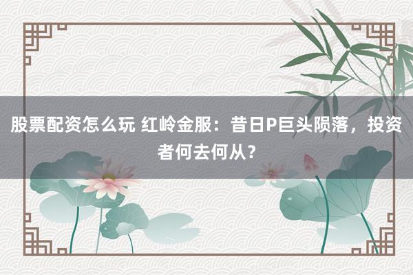 股票配资怎么玩 红岭金服：昔日P巨头陨落，投资者何去何从？