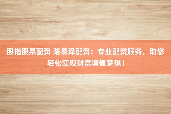 股指股票配资 路易泽配资:专业配资服务,助您轻松实现财富增值梦想!