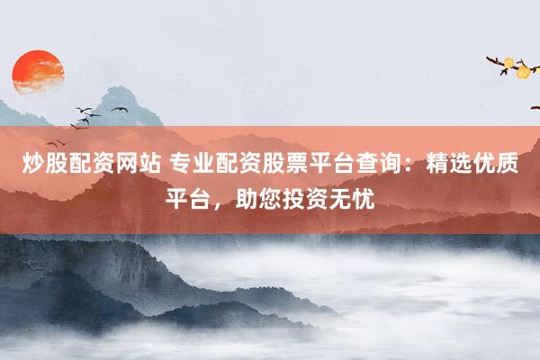 炒股配资网站 专业配资股票平台查询：精选优质平台，助您投资无忧