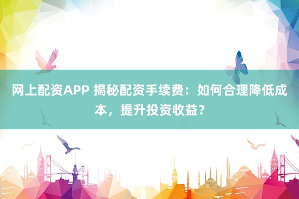 网上配资APP 揭秘配资手续费：如何合理降低成本，提升投资收益？
