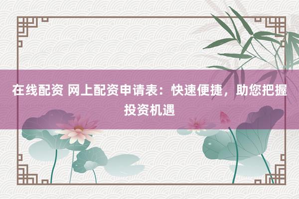 在线配资 网上配资申请表：快速便捷，助您把握投资机遇
