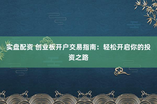 实盘配资 创业板开户交易指南：轻松开启你的投资之路
