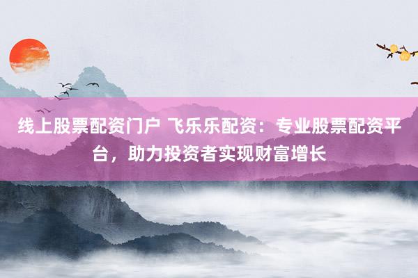 线上股票配资门户 飞乐乐配资：专业股票配资平台，助力投资者实现财富增长