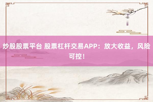 炒股股票平台 股票杠杆交易APP：放大收益，风险可控！