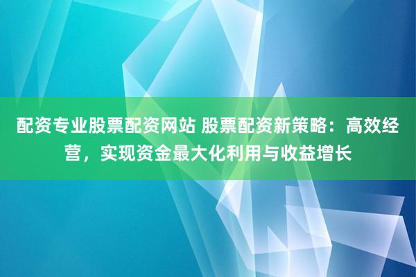配资专业股票配资网站 股票配资新策略：高效经营，实现资金最大化利用与收益增长