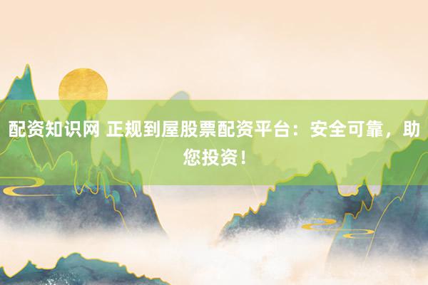配资知识网 正规到屋股票配资平台：安全可靠，助您投资！
