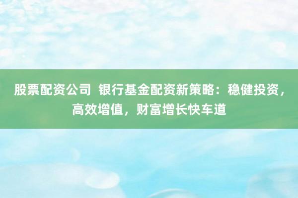 股票配资公司  银行基金配资新策略：稳健投资，高效增值，财富增长快车道