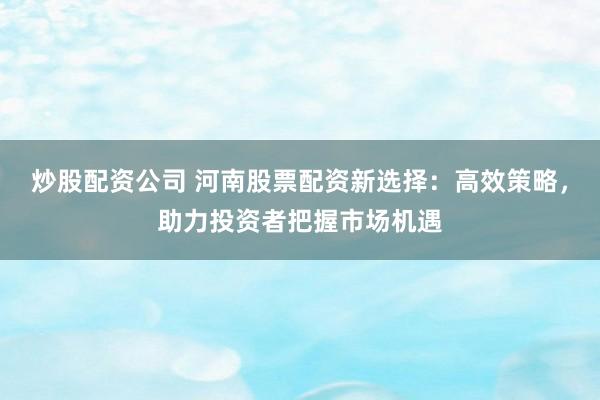 炒股配资公司 河南股票配资新选择：高效策略，助力投资者把握市场机遇