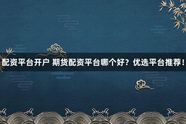 配资平台开户 期货配资平台哪个好？优选平台推荐！