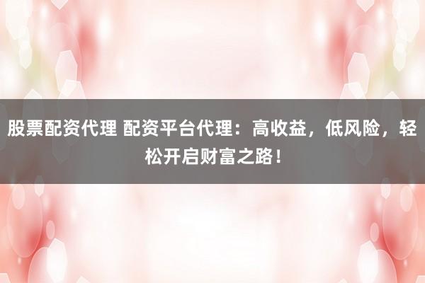 股票配资代理 配资平台代理：高收益，低风险，轻松开启财富之路！