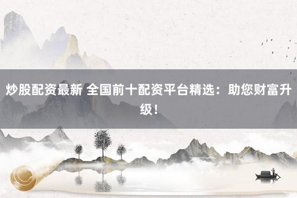 炒股配资最新 全国前十配资平台精选：助您财富升级！