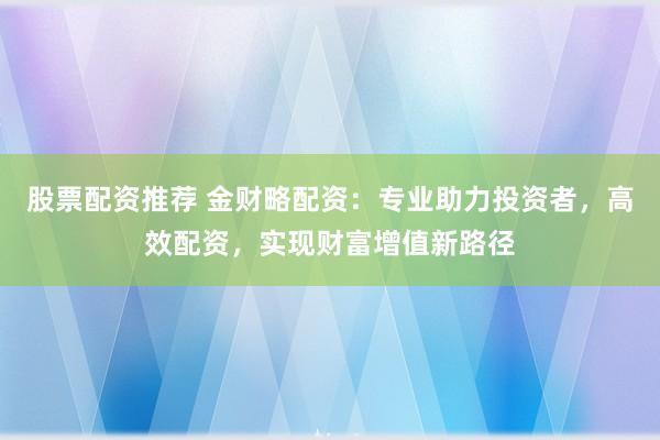 股票配资推荐 金财略配资：专业助力投资者，高效配资，实现财富增值新路径