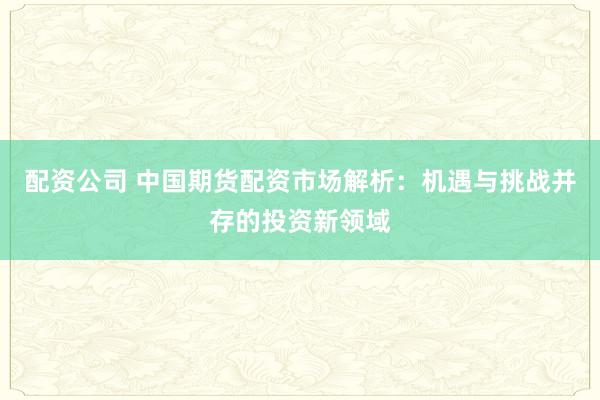 配资公司 中国期货配资市场解析：机遇与挑战并存的投资新领域