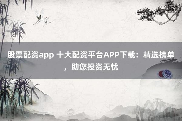 股票配资app 十大配资平台APP下载：精选榜单，助您投资无忧