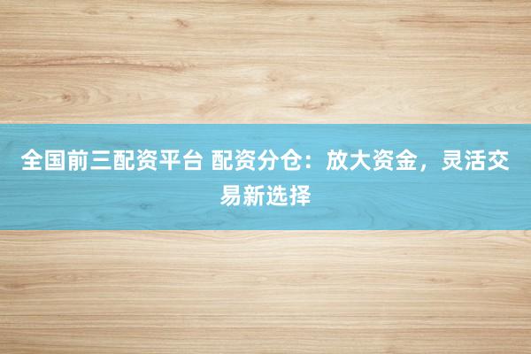 全国前三配资平台 配资分仓：放大资金，灵活交易新选择