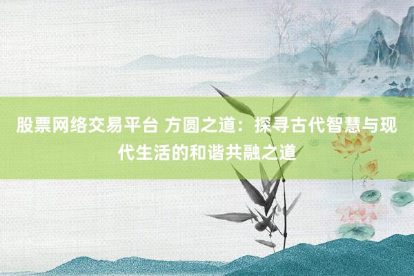 股票网络交易平台 方圆之道：探寻古代智慧与现代生活的和谐共融之道