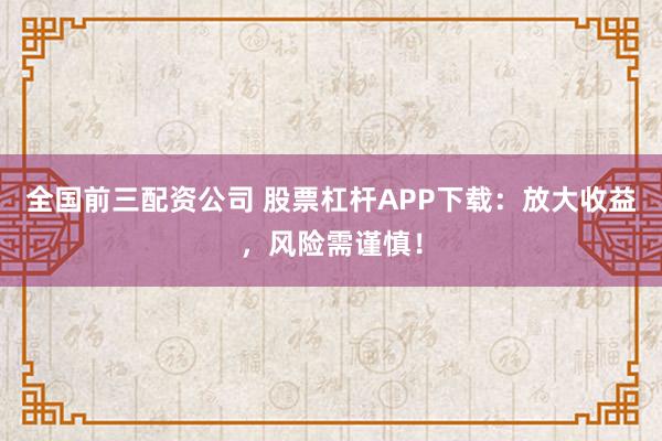 全国前三配资公司 股票杠杆APP下载：放大收益，风险需谨慎！