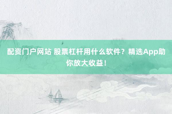配资门户网站 股票杠杆用什么软件？精选App助你放大收益！