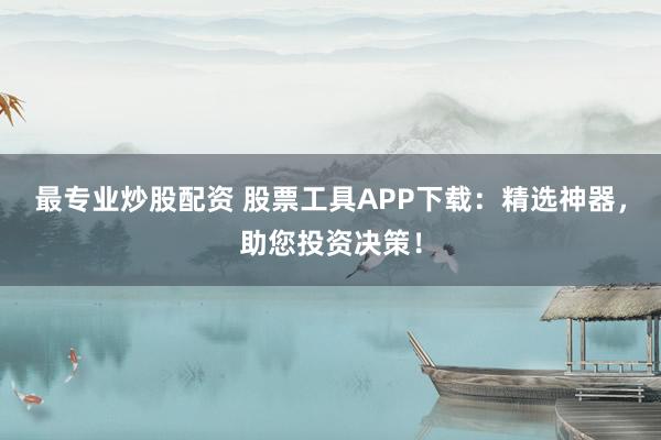 最专业炒股配资 股票工具APP下载：精选神器，助您投资决策！