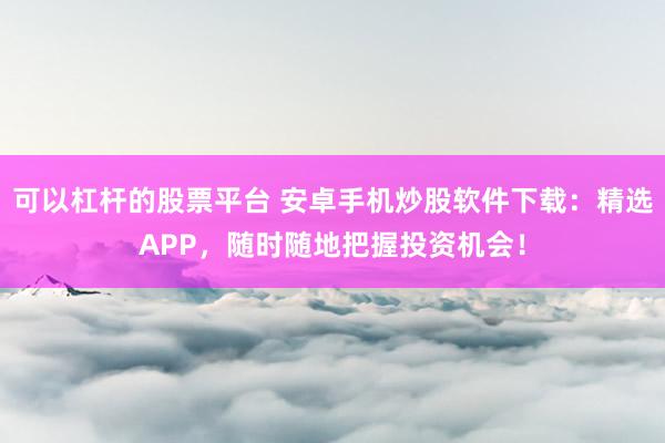 可以杠杆的股票平台 安卓手机炒股软件下载：精选APP，随时随地把握投资机会！