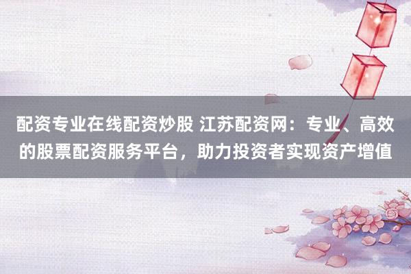 配资专业在线配资炒股 江苏配资网：专业、高效的股票配资服务平台，助力投资者实现资产增值