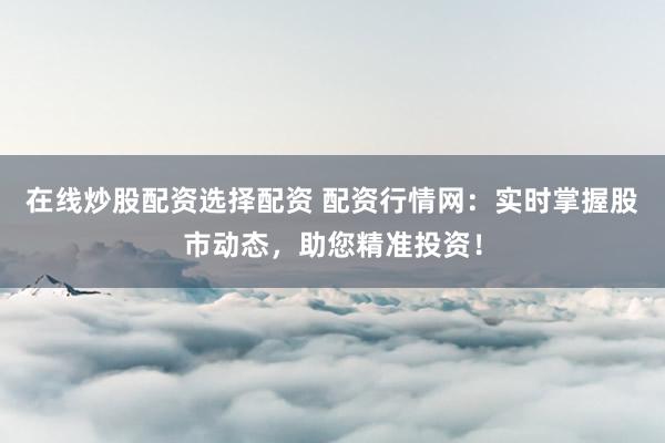 在线炒股配资选择配资 配资行情网：实时掌握股市动态，助您精准投资！