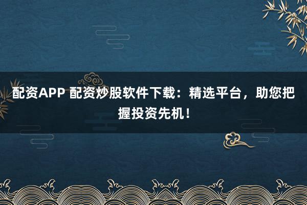 配资APP 配资炒股软件下载：精选平台，助您把握投资先机！