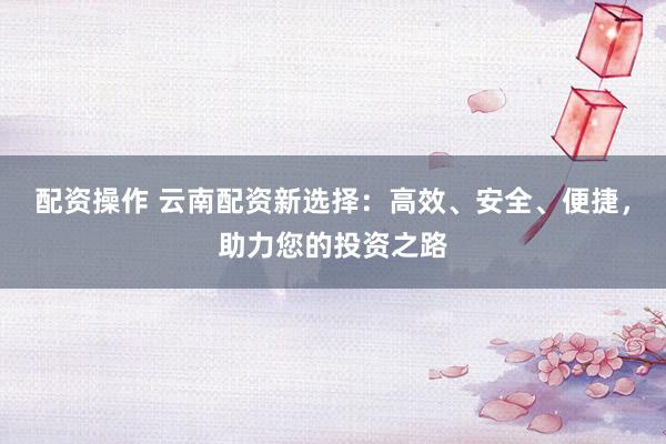 配资操作 云南配资新选择：高效、安全、便捷，助力您的投资之路