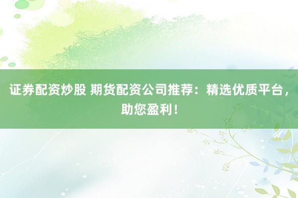 证券配资炒股 期货配资公司推荐：精选优质平台，助您盈利！