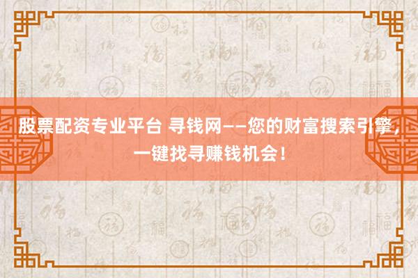 股票配资专业平台 寻钱网——您的财富搜索引擎，一键找寻赚钱机会！