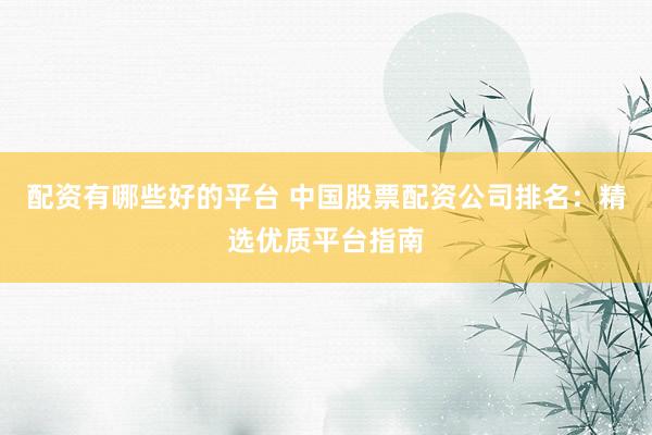 配资有哪些好的平台 中国股票配资公司排名：精选优质平台指南