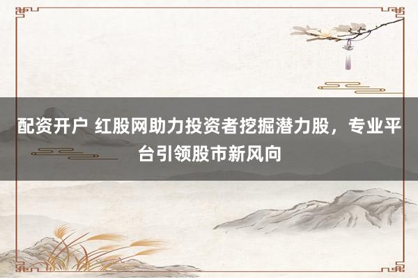 配资开户 红股网助力投资者挖掘潜力股，专业平台引领股市新风向
