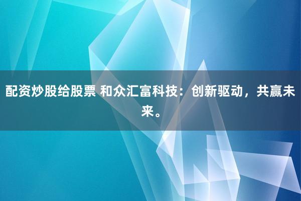 配资炒股给股票 和众汇富科技：创新驱动，共赢未来。