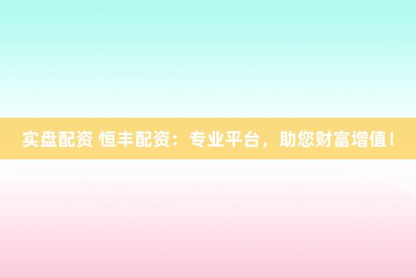 实盘配资 恒丰配资：专业平台，助您财富增值！