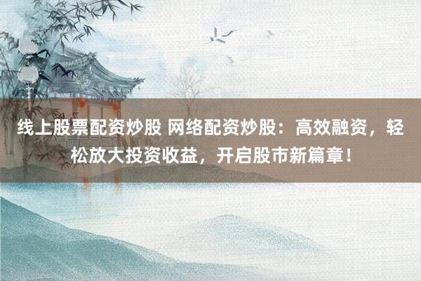 线上股票配资炒股 网络配资炒股：高效融资，轻松放大投资收益，开启股市新篇章！