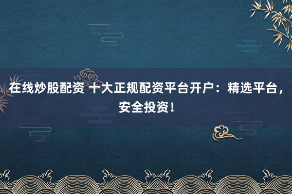 在线炒股配资 十大正规配资平台开户：精选平台，安全投资！
