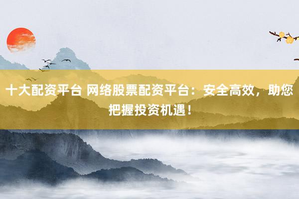 十大配资平台 网络股票配资平台：安全高效，助您把握投资机遇！