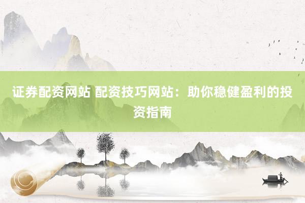 证券配资网站 配资技巧网站：助你稳健盈利的投资指南