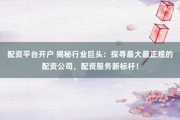 配资平台开户 揭秘行业巨头：探寻最大最正规的配资公司，配资服务新标杆！