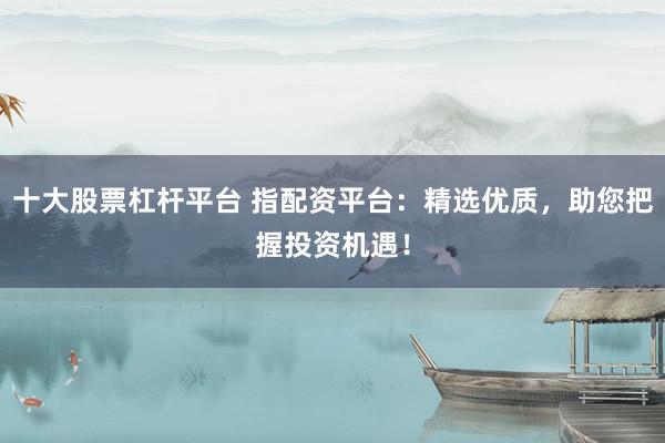 十大股票杠杆平台 指配资平台：精选优质，助您把握投资机遇！