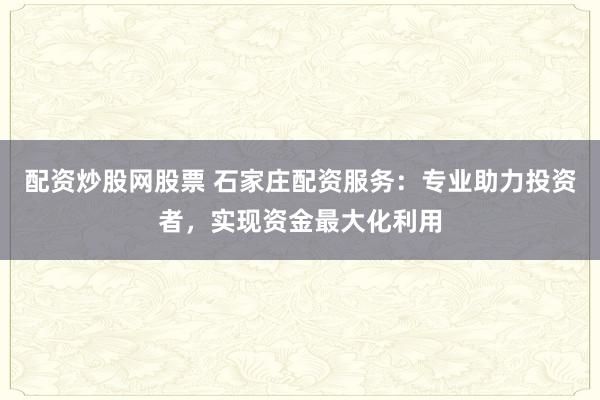 配资炒股网股票 石家庄配资服务：专业助力投资者，实现资金最大化利用