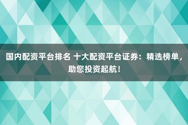 国内配资平台排名 十大配资平台证券：精选榜单，助您投资起航！