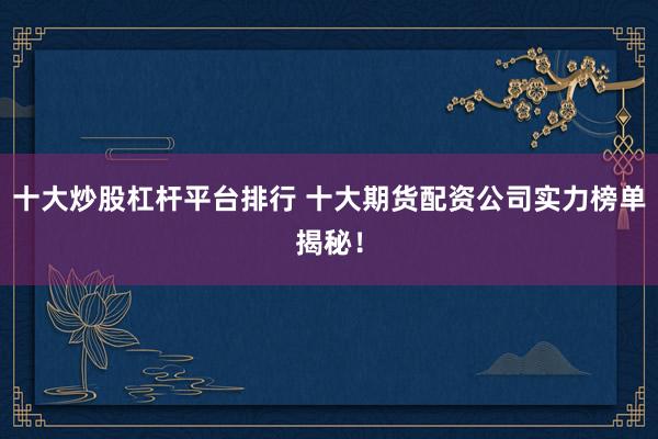 十大炒股杠杆平台排行 十大期货配资公司实力榜单揭秘！