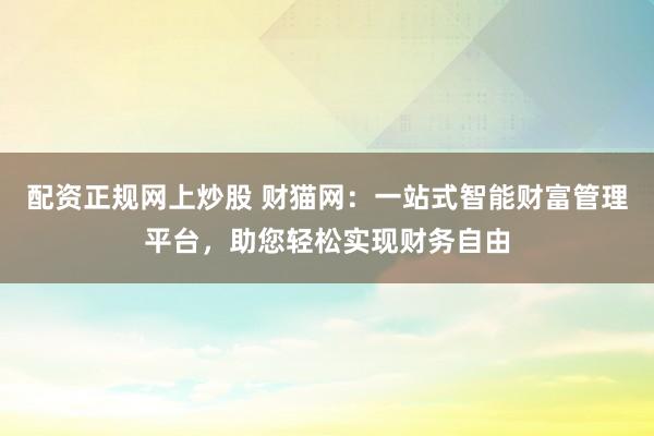 配资正规网上炒股 财猫网：一站式智能财富管理平台，助您轻松实现财务自由