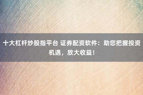 十大杠杆炒股指平台 证券配资软件：助您把握投资机遇，放大收益！