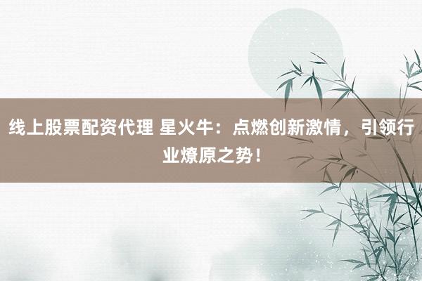 线上股票配资代理 星火牛：点燃创新激情，引领行业燎原之势！