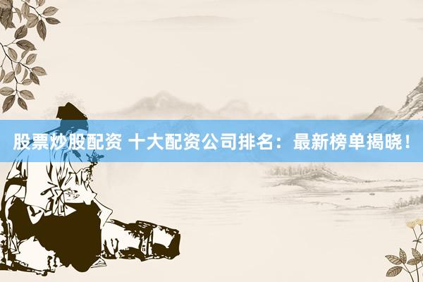 股票炒股配资 十大配资公司排名：最新榜单揭晓！
