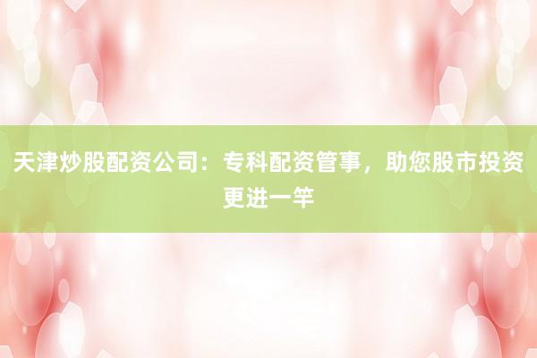 天津炒股配资公司：专科配资管事，助您股市投资更进一竿